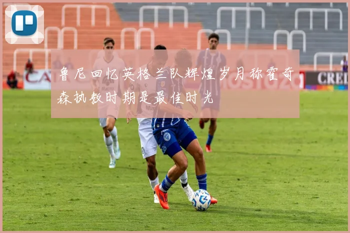 鲁尼回忆英格兰队辉煌岁月称霍奇森执教时期是最佳时光