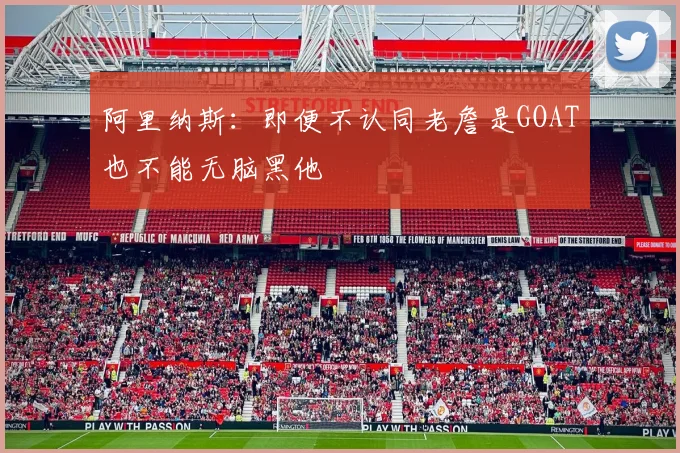 阿里纳斯：即便不认同老詹是GOAT也不能无脑黑他