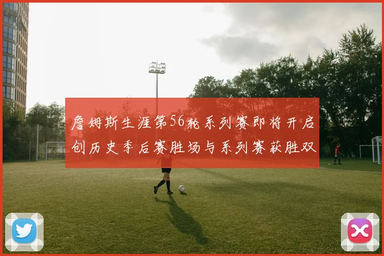 詹姆斯生涯第56轮系列赛即将开启创历史季后赛胜场与系列赛获胜双料第一