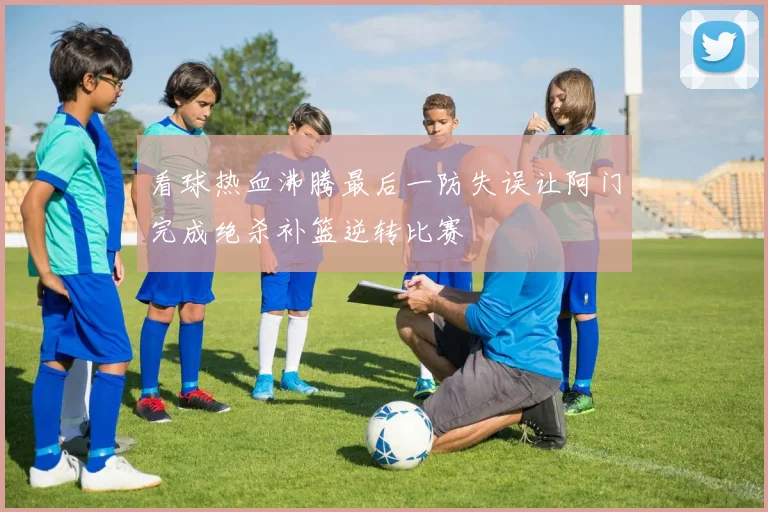 看球热血沸腾最后一防失误让阿门完成绝杀补篮逆转比赛