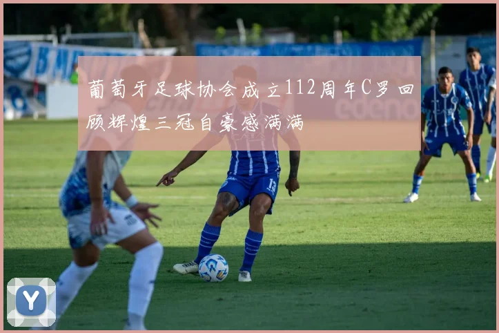 葡萄牙足球协会成立112周年C罗回顾辉煌三冠自豪感满满
