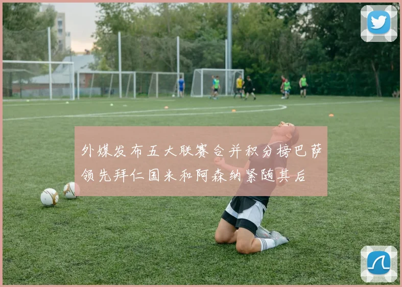 外媒发布五大联赛合并积分榜巴萨领先拜仁国米和阿森纳紧随其后