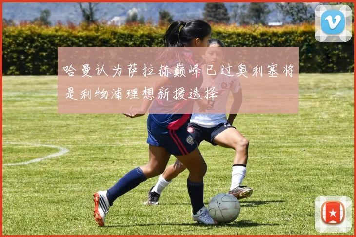 哈曼认为萨拉赫巅峰已过奥利塞将是利物浦理想新援选择