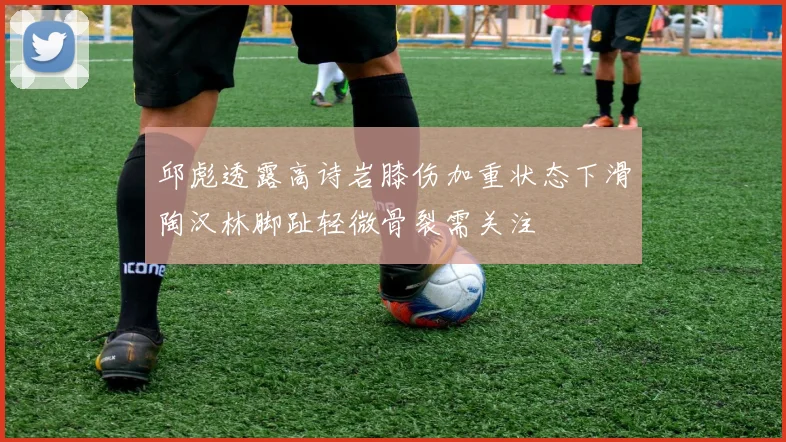 邱彪透露高诗岩膝伤加重状态下滑陶汉林脚趾轻微骨裂需关注