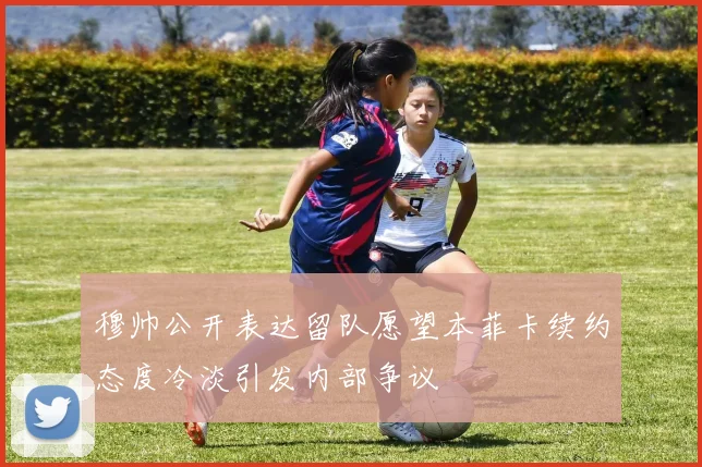 穆帅公开表达留队愿望本菲卡续约态度冷淡引发内部争议