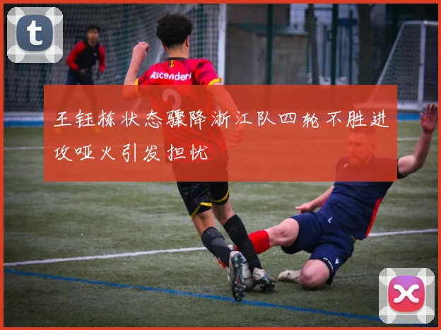 王钰栋状态骤降浙江队四轮不胜进攻哑火引发担忧