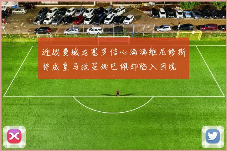 迎战曼城龙塞罗信心满满维尼修斯将成皇马救星姆巴佩却陷入困境