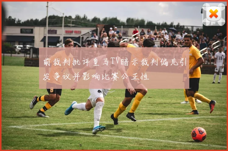 前裁判批评皇马TV暗示裁判偏见引发争议并影响比赛公正性