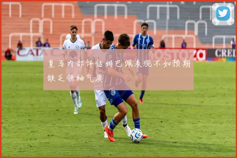 皇马内部评估姆巴佩表现不如预期缺乏领袖气质