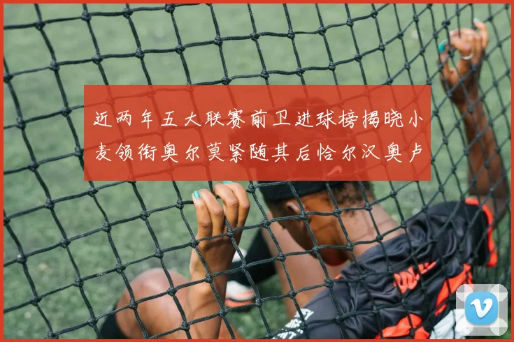 近两年五大联赛前卫进球榜揭晓小麦领衔奥尔莫紧随其后恰尔汉奥卢与埃泽表现抢眼