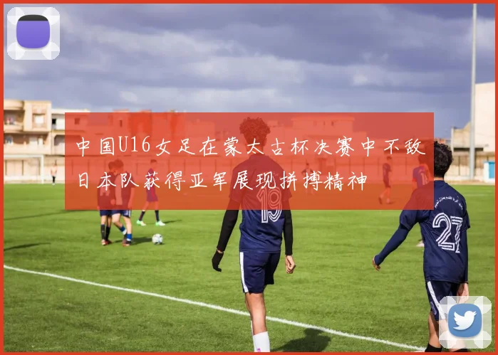 中国U16女足在蒙太古杯决赛中不敌日本队获得亚军展现拼搏精神