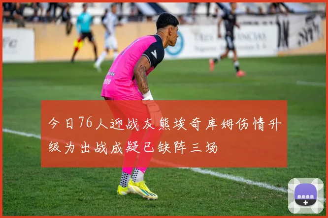 今日76人迎战灰熊埃奇库姆伤情升级为出战成疑已缺阵三场