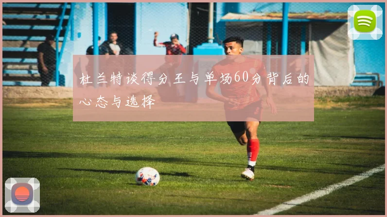 杜兰特谈得分王与单场60分背后的心态与选择